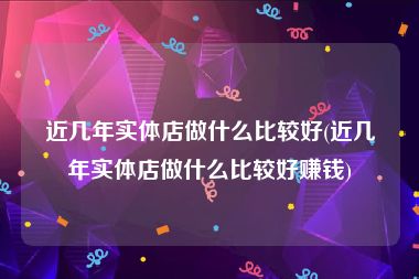 近几年实体店做什么比较好(近几年实体店做什么比较好赚钱)