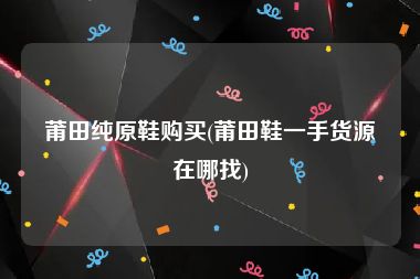 莆田纯原鞋购买(莆田鞋一手货源在哪找)