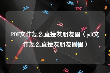 PDF文件怎么直接发朋友圈〈pdf文件怎么直接发朋友圈里〉