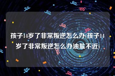 孩子14岁了非常叛逆怎么办(孩子14岁了非常叛逆怎么办油盐不近)