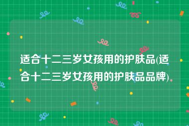 适合十二三岁女孩用的护肤品(适合十二三岁女孩用的护肤品品牌)
