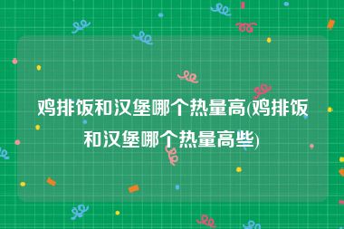 鸡排饭和汉堡哪个热量高(鸡排饭和汉堡哪个热量高些)