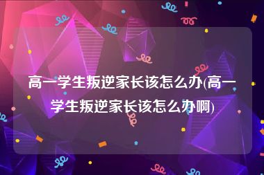 高一学生叛逆家长该怎么办(高一学生叛逆家长该怎么办啊)