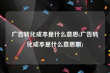 广告转化成本是什么意思(广告转化成本是什么意思啊)