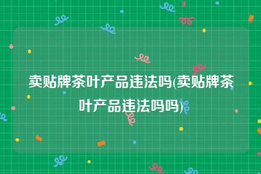 卖贴牌茶叶产品违法吗(卖贴牌茶叶产品违法吗吗)