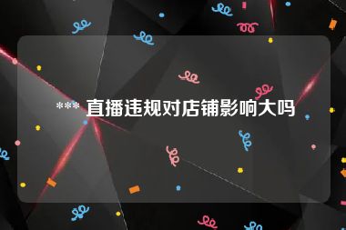  *** 直播违规对店铺影响大吗