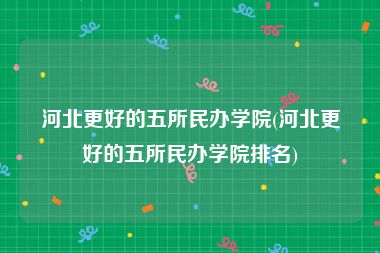 河北更好的五所民办学院(河北更好的五所民办学院排名)