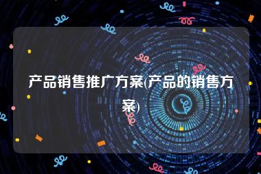 产品销售推广方案(产品的销售方案)