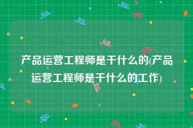 产品运营工程师是干什么的(产品运营工程师是干什么的工作)