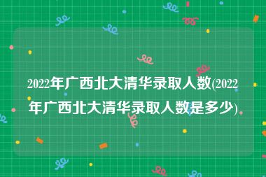 2022年广西北大清华录取人数(2022年广西北大清华录取人数是多少)