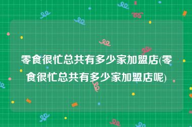 零食很忙总共有多少家加盟店(零食很忙总共有多少家加盟店呢)