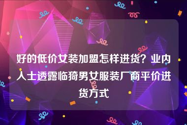 好的低价女装加盟怎样进货？业内人士透露临猗男女服装厂商平价进货方式
