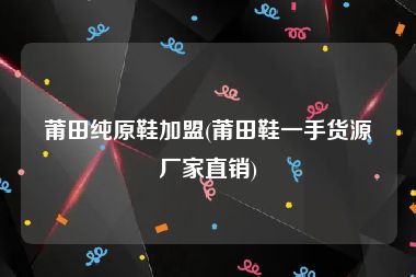 莆田纯原鞋加盟(莆田鞋一手货源厂家直销)