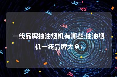 一线品牌抽油烟机有哪些(抽油烟机一线品牌大全)