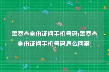 警察查身份证问手机号码(警察查身份证问手机号码怎么回事)