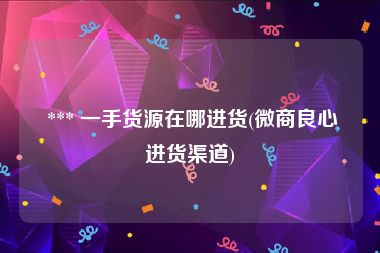 *** 一手货源在哪进货(微商良心进货渠道)