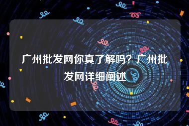 广州批发网你真了解吗？广州批发网详细阐述