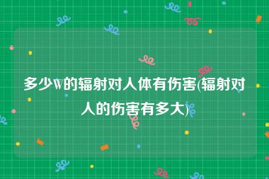 多少W的辐射对人体有伤害(辐射对人的伤害有多大)