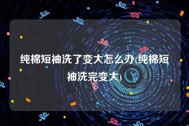 纯棉短袖洗了变大怎么办(纯棉短袖洗完变大)
