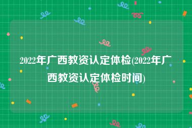 2022年广西教资认定体检(2022年广西教资认定体检时间)