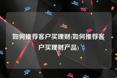 如何推荐客户买理财(如何推荐客户买理财产品)