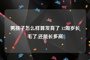 男孩子怎么样算发育了 12周岁长毛了,还能长多高