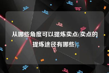 从哪些角度可以提炼卖点(卖点的提炼途径有哪些)
