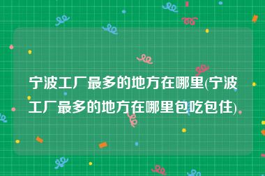 宁波工厂最多的地方在哪里(宁波工厂最多的地方在哪里包吃包住)
