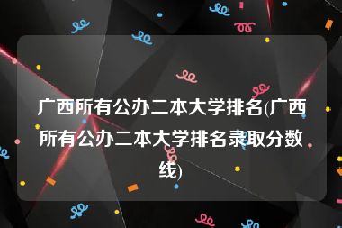 广西所有公办二本大学排名(广西所有公办二本大学排名录取分数线)