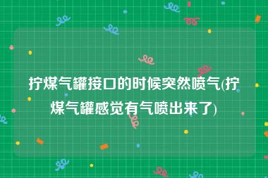 拧煤气罐接口的时候突然喷气(拧煤气罐感觉有气喷出来了)