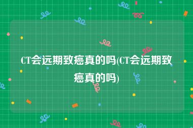 CT会远期致癌真的吗(CT会远期致癌真的吗)