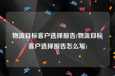 物流目标客户选择报告(物流目标客户选择报告怎么写)
