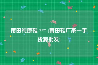 莆田纯原鞋 *** (莆田鞋厂家一手货源批发)