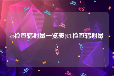 ct检查辐射量一览表(CT检查辐射量)