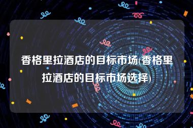 香格里拉酒店的目标市场(香格里拉酒店的目标市场选择)