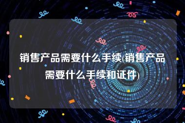 销售产品需要什么手续(销售产品需要什么手续和证件)
