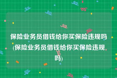 保险业务员借钱给你买保险违规吗(保险业务员借钱给你买保险违规吗)