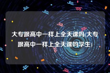 大专跟高中一样上全天课吗(大专跟高中一样上全天课吗学生)