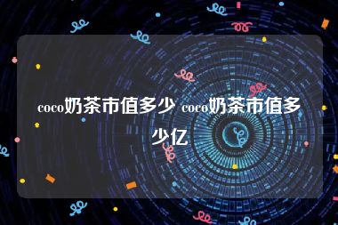 coco奶茶市值多少 coco奶茶市值多少亿