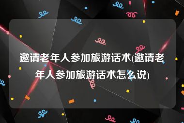 邀请老年人参加旅游话术(邀请老年人参加旅游话术怎么说)