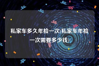 私家车多久年检一次(私家车年检一次需要多少钱)