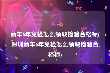新车6年免检怎么领取检验合格标(深圳新车6年免检怎么领取检验合格标)