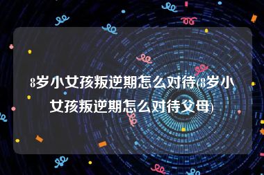 8岁小女孩叛逆期怎么对待(8岁小女孩叛逆期怎么对待父母)