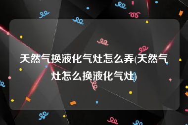 天然气换液化气灶怎么弄(天然气灶怎么换液化气灶)