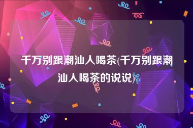 千万别跟潮汕人喝茶(千万别跟潮汕人喝茶的说说)