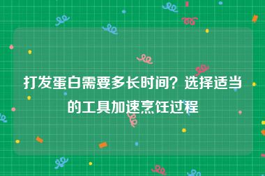 打发蛋白需要多长时间？选择适当的工具加速烹饪过程