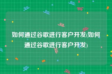 如何通过谷歌进行客户开发(如何通过谷歌进行客户开发)