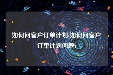 如何问客户订单计划(如何问客户订单计划问题)
