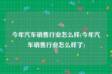 今年汽车销售行业怎么样(今年汽车销售行业怎么样了)