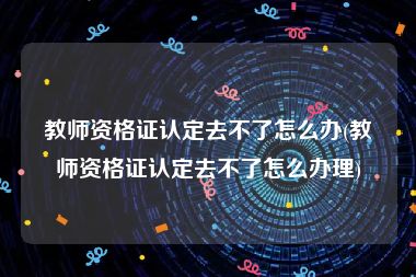 教师资格证认定去不了怎么办(教师资格证认定去不了怎么办理)